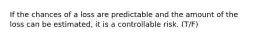 If the chances of a loss are predictable and the amount of the loss can be estimated, it is a controllable risk. (T/F)