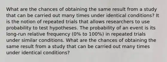 What are the chances of obtaining the same result from a study that can be carried out many times under identical conditions? It is the notion of repeated trials that allows researchers to use probability to test hypotheses. The probability of an event is its long-run relative frequency (0% to 100%) in repeated trials under similar conditions. What are the chances of obtaining the same result from a study that can be carried out many times under identical conditions?