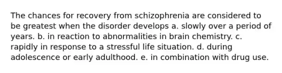 The chances for recovery from schizophrenia are considered to be greatest when the disorder develops a. slowly over a period of years. b. in reaction to abnormalities in brain chemistry. c. rapidly in response to a stressful life situation. d. during adolescence or early adulthood. e. in combination with drug use.