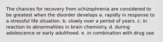 The chances for recovery from schizophrenia are considered to be greatest when the disorder develops a. rapidly in response to a stressful life situation. b. slowly over a period of years. c. in reaction to abnormalities in brain chemistry. d. during adolescence or early adulthood. e. in combination with drug use