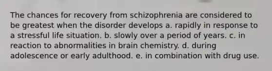 The chances for recovery from schizophrenia are considered to be greatest when the disorder develops a. rapidly in response to a stressful life situation. b. slowly over a period of years. c. in reaction to abnormalities in brain chemistry. d. during adolescence or early adulthood. e. in combination with drug use.