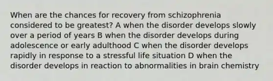 When are the chances for recovery from schizophrenia considered to be greatest? A when the disorder develops slowly over a period of years B when the disorder develops during adolescence or early adulthood C when the disorder develops rapidly in response to a stressful life situation D when the disorder develops in reaction to abnormalities in brain chemistry