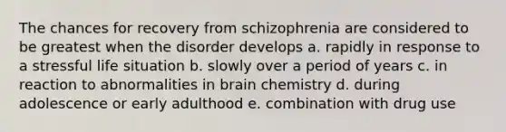 The chances for recovery from schizophrenia are considered to be greatest when the disorder develops a. rapidly in response to a stressful life situation b. slowly over a period of years c. in reaction to abnormalities in brain chemistry d. during adolescence or early adulthood e. combination with drug use