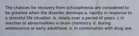 The chances for recovery from schizophrenia are considered to be greatest when the disorder develops a. rapidly in response to a stressful life situation. b. slowly over a period of years. c in reaction to abnormalities in brain chemistry. d. during adolescence or early adulthood. e. in combination with drug use.