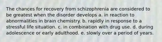 The chances for recovery from schizophrenia are considered to be greatest when the disorder develops a. in reaction to abnormalities in brain chemistry. b. rapidly in response to a stressful life situation. c. in combination with drug use. d. during adolescence or early adulthood. e. slowly over a period of years.