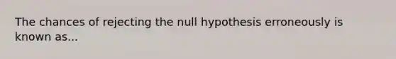 The chances of rejecting the null hypothesis erroneously is known as...