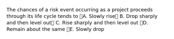 The chances of a risk event occurring as a project proceeds through its life cycle tends to A. Slowly rise B. Drop sharply and then level out C. Rise sharply and then level out D. Remain about the same E. Slowly drop