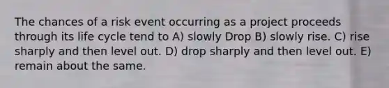 The chances of a risk event occurring as a project proceeds through its life cycle tend to A) slowly Drop B) slowly rise. C) rise sharply and then level out. D) drop sharply and then level out. E) remain about the same.