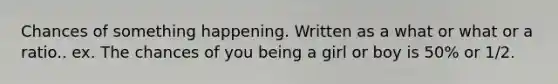 Chances of something happening. Written as a what or what or a ratio.. ex. The chances of you being a girl or boy is 50% or 1/2.