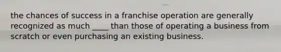 the chances of success in a franchise operation are generally recognized as much ____ than those of operating a business from scratch or even purchasing an existing business.