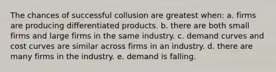 The chances of successful collusion are greatest when: a. firms are producing differentiated products. b. there are both small firms and large firms in the same industry. c. demand curves and cost curves are similar across firms in an industry. d. there are many firms in the industry. e. demand is falling.