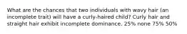 What are the chances that two individuals with wavy hair (an incomplete trait) will have a curly-haired child? Curly hair and straight hair exhibit incomplete dominance. 25% none 75% 50%