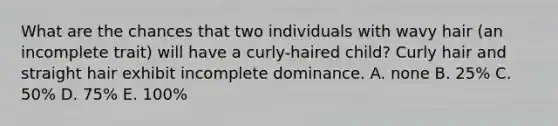 What are the chances that two individuals with wavy hair (an incomplete trait) will have a curly-haired child? Curly hair and straight hair exhibit incomplete dominance. A. none B. 25% C. 50% D. 75% E. 100%