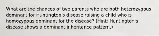 What are the chances of two parents who are both heterozygous dominant for Huntington's disease raising a child who is homozygous dominant for the disease? (Hint: Huntington's disease shows a dominant inheritance pattern.)