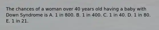 The chances of a woman over 40 years old having a baby with Down Syndrome is A. 1 in 800. B. 1 in 400. C. 1 in 40. D. 1 in 80. E. 1 in 21.