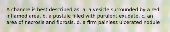 A chancre is best described as: a. a vesicle surrounded by a red inflamed area. b. a pustule filled with purulent exudate. c. an area of necrosis and fibrosis. d. a firm painless ulcerated nodule