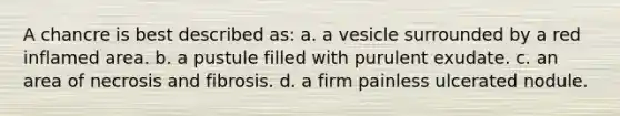 A chancre is best described as: a. a vesicle surrounded by a red inflamed area. b. a pustule filled with purulent exudate. c. an area of necrosis and fibrosis. d. a firm painless ulcerated nodule.