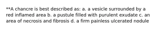 **A chancre is best described as: a. a vesicle surrounded by a red inflamed area b. a pustule filled with purulent exudate c. an area of necrosis and fibrosis d. a firm painless ulcerated nodule