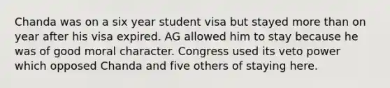 Chanda was on a six year student visa but stayed <a href='https://www.questionai.com/knowledge/keWHlEPx42-more-than' class='anchor-knowledge'>more than</a> on year after his visa expired. AG allowed him to stay because he was of good moral character. Congress used its veto power which opposed Chanda and five others of staying here.