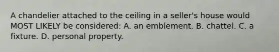 A chandelier attached to the ceiling in a seller's house would MOST LIKELY be considered: A. an emblement. B. chattel. C. a fixture. D. personal property.