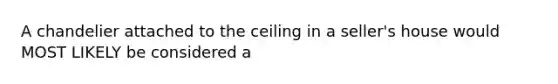 A chandelier attached to the ceiling in a seller's house would MOST LIKELY be considered a