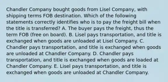 Chandler Company bought goods from Lisel Company, with shipping terms FOB destination. Which of the following statements correctly identifies who is to pay the freight bill when the title is transferred? A. The buyer pays the freight, thus the term FOB (free on board). B. Lisel pays transportation, and title is exchanged when goods are unloaded at Lisel Company. C. Chandler pays transportation, and title is exchanged when goods are unloaded at Chandler Company. D. Chandler pays transportation, and title is exchanged when goods are loaded at Chandler Company. E. Lisel pays transportation, and title is exchanged when goods are unloaded at Chandler Company.