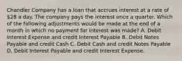 Chandler Company has a loan that accrues interest at a rate of 28 a day. The company pays the interest once a quarter. Which of the following adjustments would be made at the end of a month in which no payment for interest was made? A. Debit Interest Expense and credit Interest Payable B. Debit Notes Payable and credit Cash C. Debit Cash and credit Notes Payable D. Debit Interest Payable and credit Interest Expense.