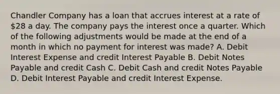 Chandler Company has a loan that accrues interest at a rate of 28 a day. The company pays the interest once a quarter. Which of the following adjustments would be made at the end of a month in which no payment for interest was made? A. Debit Interest Expense and credit Interest Payable B. Debit Notes Payable and credit Cash C. Debit Cash and credit Notes Payable D. Debit Interest Payable and credit Interest Expense.