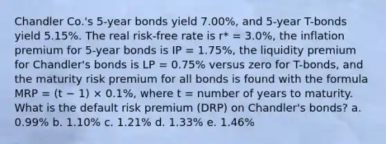 Chandler Co.'s 5-year bonds yield 7.00%, and 5-year T-bonds yield 5.15%. The real risk-free rate is r* = 3.0%, the inflation premium for 5-year bonds is IP = 1.75%, the liquidity premium for Chandler's bonds is LP = 0.75% versus zero for T-bonds, and the maturity risk premium for all bonds is found with the formula MRP = (t − 1) × 0.1%, where t = number of years to maturity. What is the default risk premium (DRP) on Chandler's bonds? a. 0.99% b. 1.10% c. 1.21% d. 1.33% e. 1.46%