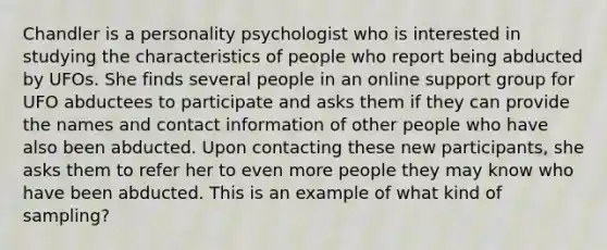 Chandler is a personality psychologist who is interested in studying the characteristics of people who report being abducted by UFOs. She finds several people in an online support group for UFO abductees to participate and asks them if they can provide the names and contact information of other people who have also been abducted. Upon contacting these new participants, she asks them to refer her to even more people they may know who have been abducted. This is an example of what kind of sampling?