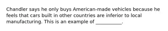 Chandler says he only buys​ American-made vehicles because he feels that cars built in other countries are inferior to local manufacturing. This is an example of​ ___________.