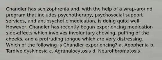 Chandler has schizophrenia and, with the help of a wrap-around program that includes psychotherapy, psychosocial support services, and antipsychotic medication, is doing quite well. However, Chandler has recently begun experiencing medication side-effects which involves involuntary chewing, puffing of the cheeks, and a protruding tongue which are very distressing. Which of the following is Chandler experiencing? a. Apophenia b. Tardive dyskinesia c. Agranulocytosis d. Neurofibromatosis