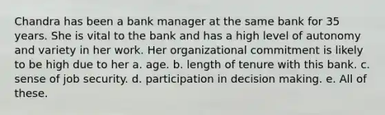 Chandra has been a bank manager at the same bank for 35 years. She is vital to the bank and has a high level of autonomy and variety in her work. Her organizational commitment is likely to be high due to her a. age. b. length of tenure with this bank. c. sense of job security. d. participation in <a href='https://www.questionai.com/knowledge/kuI1pP196d-decision-making' class='anchor-knowledge'>decision making</a>. e. All of these.