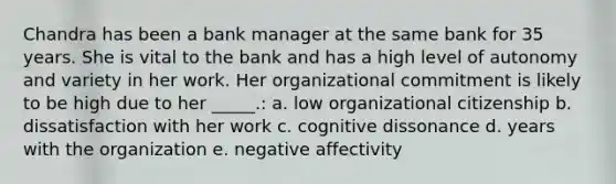 Chandra has been a bank manager at the same bank for 35 years. She is vital to the bank and has a high level of autonomy and variety in her work. Her organizational commitment is likely to be high due to her _____.: a. low organizational citizenship b. dissatisfaction with her work c. cognitive dissonance d. years with the organization e. negative affectivity