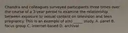 Chandra and colleagues surveyed participants three times over the course of a 3-year period to examine the relationship between exposure to sexual content on television and teen pregnancy. This is an example of a(n) _____ study. A. panel B. focus group C. internet-based D. archival