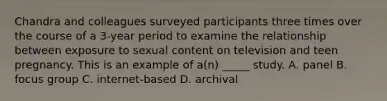 Chandra and colleagues surveyed participants three times over the course of a 3-year period to examine the relationship between exposure to sexual content on television and teen pregnancy. This is an example of a(n) _____ study. A. panel B. focus group C. internet-based D. archival