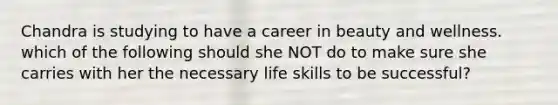 Chandra is studying to have a career in beauty and wellness. which of the following should she NOT do to make sure she carries with her the necessary life skills to be successful?