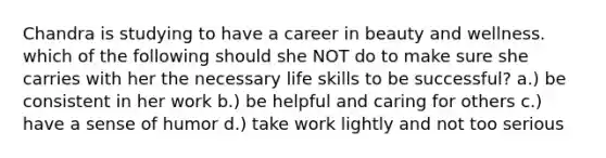 Chandra is studying to have a career in beauty and wellness. which of the following should she NOT do to make sure she carries with her the necessary life skills to be successful? a.) be consistent in her work b.) be helpful and caring for others c.) have a sense of humor d.) take work lightly and not too serious