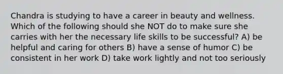 Chandra is studying to have a career in beauty and wellness. Which of the following should she NOT do to make sure she carries with her the necessary life skills to be successful? A) be helpful and caring for others B) have a sense of humor C) be consistent in her work D) take work lightly and not too seriously