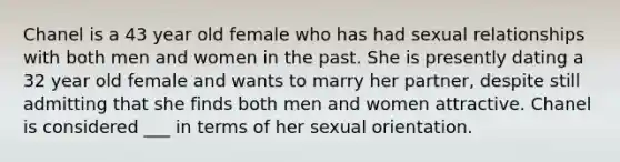 Chanel is a 43 year old female who has had sexual relationships with both men and women in the past. She is presently dating a 32 year old female and wants to marry her partner, despite still admitting that she finds both men and women attractive. Chanel is considered ___ in terms of her sexual orientation.