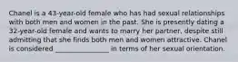 Chanel is a 43-year-old female who has had sexual relationships with both men and women in the past. She is presently dating a 32-year-old female and wants to marry her partner, despite still admitting that she finds both men and women attractive. Chanel is considered ________________ in terms of her sexual orientation.