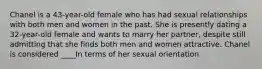 Chanel is a 43-year-old female who has had sexual relationships with both men and women in the past. She is presently dating a 32-year-old female and wants to marry her partner, despite still admitting that she finds both men and women attractive. Chanel is considered ____In terms of her sexual orientation