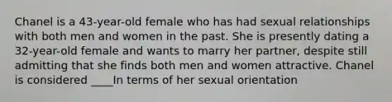 Chanel is a 43-year-old female who has had sexual relationships with both men and women in the past. She is presently dating a 32-year-old female and wants to marry her partner, despite still admitting that she finds both men and women attractive. Chanel is considered ____In terms of her sexual orientation