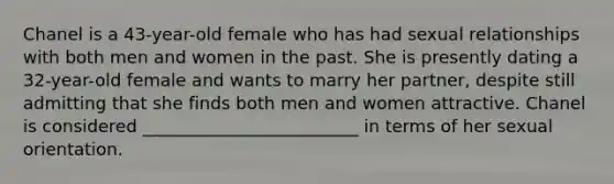 Chanel is a 43-year-old female who has had sexual relationships with both men and women in the past. She is presently dating a 32-year-old female and wants to marry her partner, despite still admitting that she finds both men and women attractive. Chanel is considered _________________________ in terms of her sexual orientation.