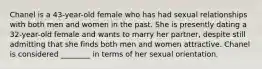 Chanel is a 43-year-old female who has had sexual relationships with both men and women in the past. She is presently dating a 32-year-old female and wants to marry her partner, despite still admitting that she finds both men and women attractive. Chanel is considered ________ in terms of her sexual orientation.