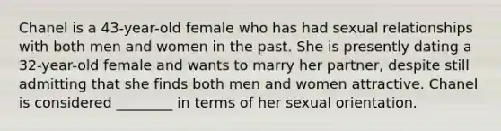 Chanel is a 43-year-old female who has had sexual relationships with both men and women in the past. She is presently dating a 32-year-old female and wants to marry her partner, despite still admitting that she finds both men and women attractive. Chanel is considered ________ in terms of her sexual orientation.