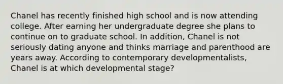 Chanel has recently finished high school and is now attending college. After earning her undergraduate degree she plans to continue on to graduate school. In addition, Chanel is not seriously dating anyone and thinks marriage and parenthood are years away. According to contemporary developmentalists, Chanel is at which developmental stage?