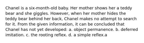 Chanel is a six-month-old baby. Her mother shows her a teddy bear and she giggles. However, when her mother hides the teddy bear behind her back, Chanel makes no attempt to search for it. From the given information, it can be concluded that Chanel has not yet developed: a. object permanence. b. deferred imitation. c. the rooting reflex. d. a simple reflex.a