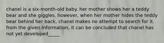 chanel is a six-month-old baby. her mother shows her a teddy bear and she giggles. however, when her mother hides the teddy bear behind her back, chanel makes no attempt to search for it. from the given information, it can be concluded that chanel has not yet developed_____