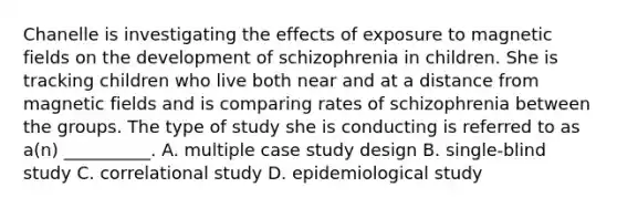 Chanelle is investigating the effects of exposure to magnetic fields on the development of schizophrenia in children. She is tracking children who live both near and at a distance from magnetic fields and is comparing rates of schizophrenia between the groups. The type of study she is conducting is referred to as a(n) __________. A. multiple case study design B. single-blind study C. correlational study D. epidemiological study